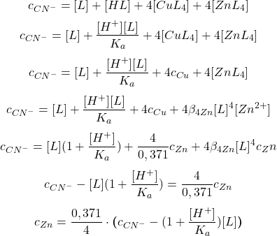  $$ c_{CN^{-}} = [L] + [HL] + 4[CuL_{4}] + 4[ZnL_{4}] $$ $$ c_{CN^{-}} = [L] + \frac{[H^{+}][L]}{K_{a}} + 4[CuL_{4}] + 4[ZnL_{4}] $$ $$ c_{CN^{-}} = [L] + \frac{[H^{+}][L]}{K_{a}} + 4 c_{Cu} + 4[ZnL_{4}] $$ $$ c_{CN^{-}} = [L] + \frac{[H^{+}][L]}{K_{a}} + 4c_{Cu} + 4\beta_{4 Zn}[L]^{4}[Zn^{2+}] $$ $$ c_{CN^{-}} = [L](1+ \frac{[H^{+}]}{K_{a}}) + \frac{4}{0,371}c_{Zn} + 4\beta_{4 Zn}[L]^{4}c_Zn $$ $$ c_{CN^{-}} - [L](1+ \frac{[H^{+}]}{K_{a}}) = \frac{4}{0,371}c_{Zn} $$ $$ c_{Zn} = \frac{0,371}{4}\cdot\boldsymbol{(}c_{CN^{-}} - (1 + \frac{[H^{+}]}{K_{a}})[L]\boldsymbol{)} $$ 