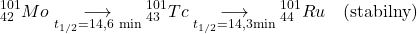  $$ { }_{42}^{101} M o \underset{t_{1 / 2}=14,6 \mathrm{~min}}{\longrightarrow} { }_{43}^{101}Tc \underset{t_{1 / 2}=14,3 \mathrm{min}}{\longrightarrow} { }_{44}^{101} Ru \quad (\text {stabilny}) $$ 