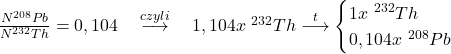  \frac{N_{ }^{208}{Pb}}{N_{ }^{232}{Th}}=0,104 \quad \stackrel{czyli}{\longrightarrow} \quad 1,104x \ { }^{232}{Th} \stackrel{t}{\longrightarrow} \begin{cases} 1x \ { }^{232}{Th} \\ 0,104 x \ { }^{208}{Pb} \end{cases} 