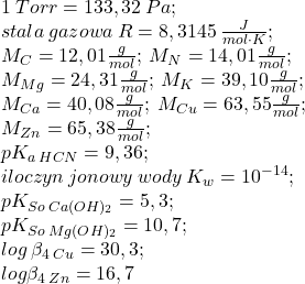 1\:Torr=133,32\:Pa;\\ stała\:gazowa\:R=8,3145\:\frac{J}{mol\cdot K};\\ M_{C}=12,01\frac{g}{mol};\:M_{N}=14,01\frac{g}{mol};\\M_{Mg}=24,31\frac{g}{mol};\:M_{K}=39,10\frac{g}{mol};\\M_{Ca}=40,08\frac{g}{mol};\:M_{Cu}=63,55\frac{g}{mol};\\M_{Zn}=65,38\frac{g}{mol};\\ pK_{a\:HCN}=9,36;\\iloczyn\:jonowy\:wody\:K_{w}=10^{-14};\\ pK_{So\:Ca(OH)_{2}}=5,3;\\pK_{So\:Mg(OH)_{2}}=10,7;\\ log\:\beta_{4\:Cu}=30,3;\\log \beta_{4\:Zn}=16,7\\