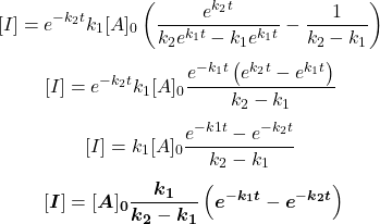  $$ {[I]=e^{-k_{2} t} k_{1}[A]_{0}\left(\frac{e^{k_{2} t}}{k_{2} e^{k_{1} t}-k_{1} e^{k_{1} t}}-\frac{1}{k_{2}-k_{1}}\right)} \ $$ $$ {[I]=e^{-k_{2} t} k_{1}[A]_{0} \frac{e^{-k_{1} t}\left(e^{k_{2} t}-e^{k_{1} t}\right)}{k_{2}-k_{1}}} \ $$ $$ {[I]=k_{1}[A]_{0} \frac{e^{-k{1} t}-e^{-k_{2} t}}{k_{2}-k_{1}}} \ $$ $$ {[\boldsymbol{I}]=[\boldsymbol{A}]_{\mathbf{0}} \frac{\boldsymbol{k}_{\mathbf{1}}}{\boldsymbol{k}_{\mathbf{2}}-\boldsymbol{k}_{\mathbf{1}}}\left(\boldsymbol{e}^{-\boldsymbol{k}_{\mathbf{1}} \boldsymbol{t}}-\boldsymbol{e}^{-\boldsymbol{k}_{\mathbf{2}} \boldsymbol{t}}\right)} $$ 