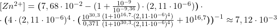 [Zn^{2+}] = \boldsymbol{(}7,68\cdot10^{-2} - (1 + \frac{10^{-9}}{10^{-9,36}})\cdot(2,11\cdot10^{-6})\boldsymbol{)}\cdot \\ \cdot\boldsymbol{(}4\cdot(2,11\cdot10^{-6})^{4}\cdot\boldsymbol{(}\frac{10^{30,3}}{0,371} \frac{(1 + 10^{16,7}\cdot(2,11\cdot10^{-6})^{4})}{(1 + 10^{30,3}\cdot(2,11\cdot10^{-6})^{4})} + 10^{16,7}\boldsymbol{)}\boldsymbol{)}^{-1} \approx 7,12\cdot10^{-3}