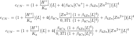  $$ c_{CN^{-}} = (1 + \frac{[H^{+}]}{K_{a}})[L] + 4(\beta_{4 Cu}[Cu^{+}] + \beta_{4 Zn}[Zn^{2+}])[L]^{4} $$ $$ c_{CN^{-}} = (1 + \frac{[H^{+}]}{K_{a}})[L] + 4\boldsymbol{(}\beta_{4 Cu}\frac{[Zn^{2+}]}{0,371} \frac{(1 + \beta_{4 Zn}[L]^{4})}{(1 + \beta_{4 Cu}[L]^{4})} + \beta_{4 Zn}[Zn^{2+}]\boldsymbol{)}[L]^{4} $$ $$ c_{CN^{-}} = (1 + \frac{[H^{+}]}{K_{a}})[L] + 4\boldsymbol{(}\frac{\beta_{4 Cu}}{0,371} \frac{(1 + \beta_{4 Zn}[L]^{4})}{(1 + \beta_{4 Cu}[L]^{4})} + \beta_{4 Zn}\boldsymbol{)}[Zn^{2+}][L]^{4} $$ 