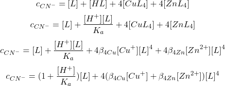  $$ c_{CN^{-}} = [L] + [HL] + 4[CuL_{4}] + 4[ZnL_{4}] $$ $$ c_{CN^{-}} = [L] + \frac{[H^{+}][L]}{K_{a}} + 4[CuL_{4}] + 4[ZnL_{4}] $$ $$ c_{CN^{-}} = [L] + \frac{[H^{+}][L]}{K_{a}} + 4\beta_{4 Cu}[Cu^{+}][L]^{4} + 4\beta_{4 Zn}[Zn^{2+}][L]^{4} $$ $$ c_{CN^{-}} = (1 + \frac{[H^{+}]}{K_{a}})[L] + 4(\beta_{4 Cu}[Cu^{+}] + \beta_{4 Zn}[Zn^{2+}])[L]^{4} $$ 