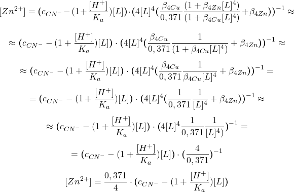  $$ [Zn^{2+}] = \boldsymbol{(}c_{CN^{-}} - (1 + \frac{[H^{+}]}{K_{a}})[L]\boldsymbol{)}\cdot\boldsymbol{(}4[L]^{4}\boldsymbol{(}\frac{\beta_{4 Cu}}{0,371} \frac{(1 + \beta_{4 Zn}[L]^{4})}{(1 + \beta_{4 Cu}[L]^{4})} + \beta_{4 Zn}\boldsymbol{)}\boldsymbol{)}^{-1} \approx $$ $$ \approx \boldsymbol{(}c_{CN^{-}} - (1 + \frac{[H^{+}]}{K_{a}})[L]\boldsymbol{)}\cdot\boldsymbol{(}4[L]^{4}\boldsymbol{(}\frac{\beta_{4 Cu}}{0,371} \frac{1}{(1 + \beta_{4 Cu}[L]^{4})} + \beta_{4 Zn}\boldsymbol{)}\boldsymbol{)}^{-1} \approx $$ $$ \approx \boldsymbol{(}c_{CN^{-}} - (1 + \frac{[H^{+}]}{K_{a}})[L]\boldsymbol{)}\cdot\boldsymbol{(}4[L]^{4}\boldsymbol{(}\frac{\beta_{4 Cu}}{0,371} \frac{1}{\beta_{4 Cu}[L]^{4}} + \beta_{4 Zn}\boldsymbol{)}\boldsymbol{)}^{-1} = $$ $$ = \boldsymbol{(}c_{CN^{-}} - (1 + \frac{[H^{+}]}{K_{a}})[L]\boldsymbol{)}\cdot\boldsymbol{(}4[L]^{4}\boldsymbol{(}\frac{1}{0,371} \frac{1}{[L]^{4}} + \beta_{4 Zn}\boldsymbol{)}\boldsymbol{)}^{-1} \approx $$ $$ \approx \boldsymbol{(}c_{CN^{-}} - (1 + \frac{[H^{+}]}{K_{a}})[L]\boldsymbol{)}\cdot\boldsymbol{(}4[L]^{4}\frac{1}{0,371} \frac{1}{[L]^{4})}\boldsymbol{)}^{-1} = $$ $$ = \boldsymbol{(}c_{CN^{-}} - (1 + \frac{[H^{+}]}{K_{a}})[L]\boldsymbol{)}\cdot\boldsymbol{(}\frac{4}{0,371}\boldsymbol{)}^{-1} $$ $$ [Zn^{2+}] = \frac{0,371}{4}\cdot\boldsymbol{(}c_{CN^{-}} - (1 + \frac{[H^{+}]}{K_{a}})[L]\boldsymbol{)} $$ 