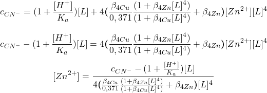  $$ c_{CN^{-}} = (1 + \frac{[H^{+}]}{K_{a}})[L] + 4\boldsymbol{(}\frac{\beta_{4 Cu}}{0,371} \frac{(1 + \beta_{4 Zn}[L]^{4})}{(1 + \beta_{4 Cu}[L]^{4})} + \beta_{4 Zn}\boldsymbol{)}[Zn^{2+}][L]^{4} $$ $$ c_{CN^{-}} - (1 + \frac{[H^{+}]}{K_{a}})[L] = 4\boldsymbol{(}\frac{\beta_{4 Cu}}{0,371} \frac{(1 + \beta_{4 Zn}[L]^{4})}{(1 + \beta_{4 Cu}[L]^{4})} + \beta_{4 Zn}\boldsymbol{)}[Zn^{2+}][L]^{4} $$ $$ [Zn^{2+}] = \frac{c_{CN^{-}} - (1 + \frac{[H^{+}]}{K_{a}})[L]}{4\boldsymbol{(}\frac{\beta_{4 Cu}}{0,371} \frac{(1 + \beta_{4 Zn}[L]^{4})}{(1 + \beta_{4 Cu}[L]^{4})} + \beta_{4 Zn}\boldsymbol{)}[L]^{4}} $$ 