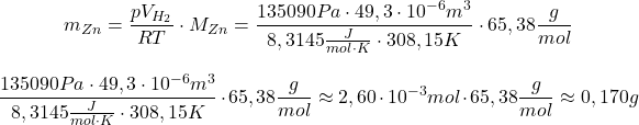  $$ m_{Zn} = \frac{pV_{H_{2}}}{RT} \cdot M_{Zn} = \frac{135090 Pa \cdot 49,3\cdot10^{-6} m^{3}}{8,3145 \frac{J}{mol\cdot K} \cdot 308,15 K} \cdot 65,38 \frac{g}{mol} $$ $$ \frac{135090 Pa \cdot 49,3\cdot10^{-6} m^{3}}{8,3145 \frac{J}{mol\cdot K} \cdot 308,15 K} \cdot 65,38 \frac{g}{mol} \approx 2,60\cdot10^{-3} mol \cdot 65,38 \frac{g}{mol} \approx 0,170 g $$ 