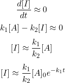  $$ \frac{d[I]}{d t} \approx 0 \ $$ $$ k_{1}[A]-k_{2}[I] \approx 0 \ $$ $$ {[I] \approx \frac{k_{1}}{k_{2}}[A]} \ $$ $$ {[I] \approx \frac{k_{1}}{k_{2}}[A]_{0} e^{-k_{1} t}} $$ 