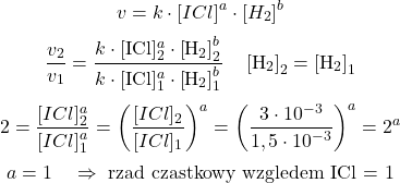  $$ v=k \cdot[I C l]^{a} \cdot\left[H_{2}\right]^{b} $$ $$ \frac{v_{2}}{v_{1}}=\frac{k \cdot[\mathrm{ICl}]_{2}^{a} \cdot\left[\mathrm{H}_{2}\right]_{2}^{b}}{k \cdot[\mathrm{ICl}]_{1}^{a} \cdot\left[\mathrm{H}_{2}\right]_{1}^{b}} \quad\left[\mathrm{H}_{2}\right]_{2}=\left[\mathrm{H}_{2}\right]_{1} $$ $$ 2=\frac{[I C l]_{2}^{a}}{[I C l]_{1}^{a}}=\left(\frac{[I C l]_{2}}{[I C l]_{1}}\right)^{a}=\left(\frac{3 \cdot 10^{-3}}{1,5 \cdot 10^{-3}}\right)^{a}=2^{a} $$ $$ a=1 \quad \Rightarrow \text { rząd cząstkowy względem ICl = } 1 $$ 